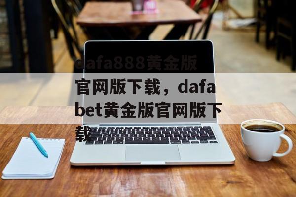 dafa888黄金版官网版下载，dafabet黄金版官网版下载