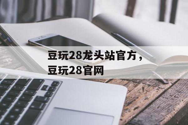 豆玩28龙头站官方，豆玩28官网